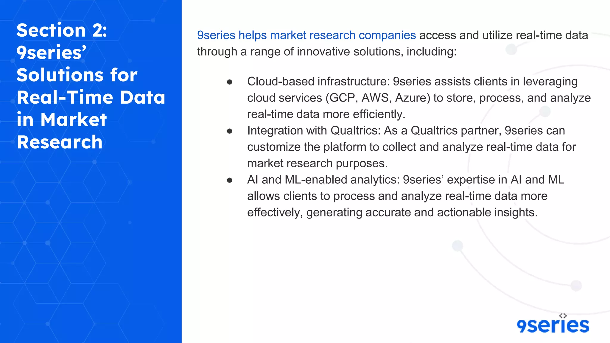 Section 2:
9series’
Solutions for
Real-Time Data
in Market
Research
9series helps market research companies access and utilize real-time data
through a range of innovative solutions, including:
● Cloud-based infrastructure: 9series assists clients in leveraging
cloud services (GCP, AWS, Azure) to store, process, and analyze
real-time data more efficiently.
● Integration with Qualtrics: As a Qualtrics partner, 9series can
customize the platform to collect and analyze real-time data for
market research purposes.
● AI and ML-enabled analytics: 9series’ expertise in AI and ML
allows clients to process and analyze real-time data more
effectively, generating accurate and actionable insights.
 