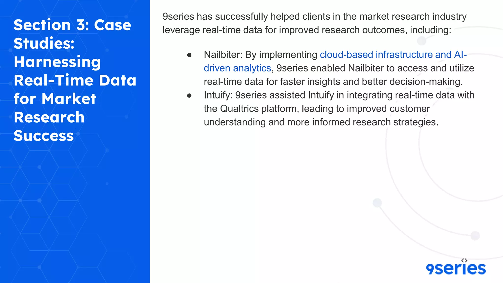 Section 3: Case
Studies:
Harnessing
Real-Time Data
for Market
Research
Success
9series has successfully helped clients in the market research industry
leverage real-time data for improved research outcomes, including:
● Nailbiter: By implementing cloud-based infrastructure and AI-
driven analytics, 9series enabled Nailbiter to access and utilize
real-time data for faster insights and better decision-making.
● Intuify: 9series assisted Intuify in integrating real-time data with
the Qualtrics platform, leading to improved customer
understanding and more informed research strategies.
 