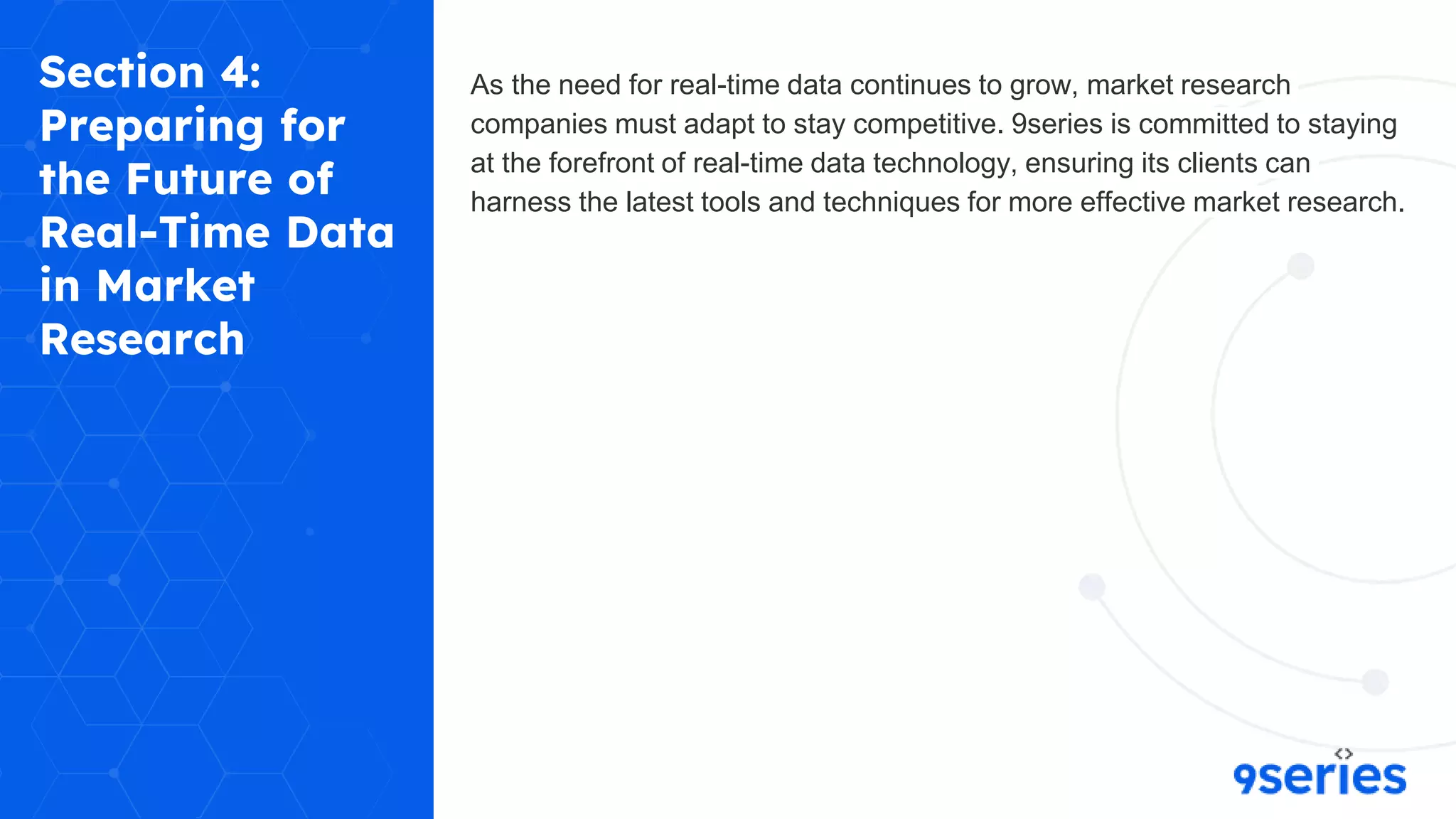Section 4:
Preparing for
the Future of
Real-Time Data
in Market
Research
As the need for real-time data continues to grow, market research
companies must adapt to stay competitive. 9series is committed to staying
at the forefront of real-time data technology, ensuring its clients can
harness the latest tools and techniques for more effective market research.
 