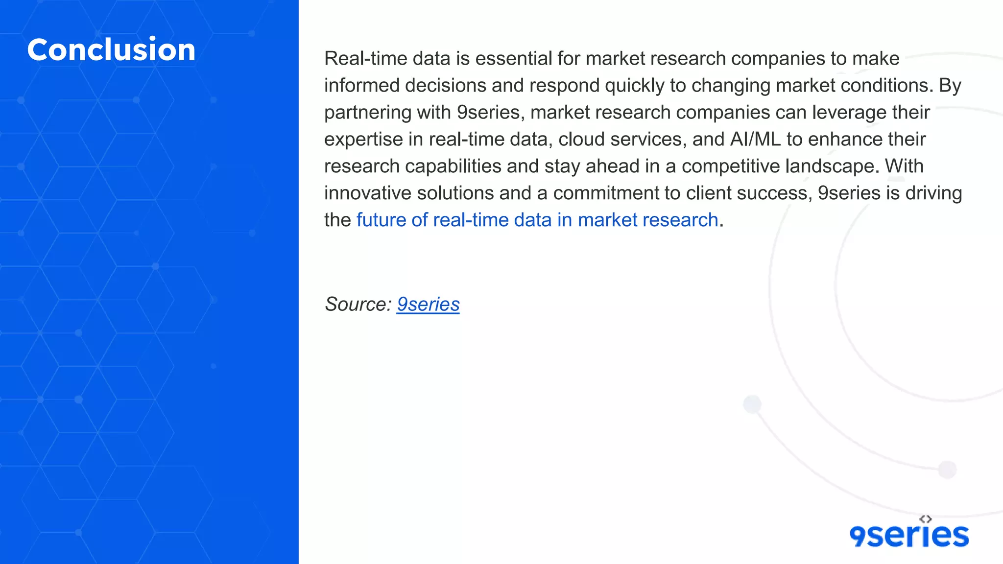 Conclusion Real-time data is essential for market research companies to make
informed decisions and respond quickly to changing market conditions. By
partnering with 9series, market research companies can leverage their
expertise in real-time data, cloud services, and AI/ML to enhance their
research capabilities and stay ahead in a competitive landscape. With
innovative solutions and a commitment to client success, 9series is driving
the future of real-time data in market research.
Source: 9series
 