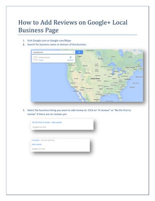 How to Add Reviews on Google+ Local
Business Page
1. Visit Google.com or Google.com/Maps
2. Search for business name or domain of the business

3. Select the business listing you want to add review to. Click on “# reviews” or “Be the first to
review” if there are no reviews yet

 