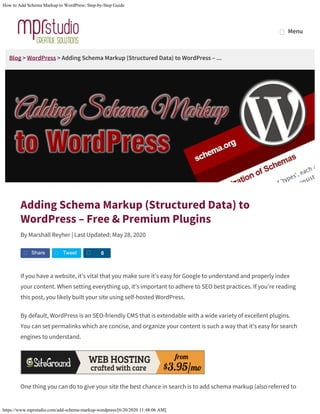 How to Add Schema Markup to WordPress: Step-by-Step Guide
https://www.mprstudio.com/add-schema-markup-wordpress/[6/20/2020 11:48:06 AM]
Blog > WordPress > Adding Schema Markup (Structured Data) to WordPress – ...
Adding Schema Markup (Structured Data) to
WordPress – Free & Premium Plugins
By Marshall Reyher | Last Updated: May 28, 2020
If you have a website, it’s vital that you make sure it’s easy for Google to understand and properly index
your content. When setting everything up, it’s important to adhere to SEO best practices. If you’re reading
this post, you likely built your site using self-hosted WordPress.
By default, WordPress is an SEO-friendly CMS that is extendable with a wide variety of excellent plugins.
You can set permalinks which are concise, and organize your content is such a way that it’s easy for search
engines to understand.
One thing you can do to give your site the best chance in search is to add schema markup (also referred to
Share Tweet S 0
MenuMenu
 