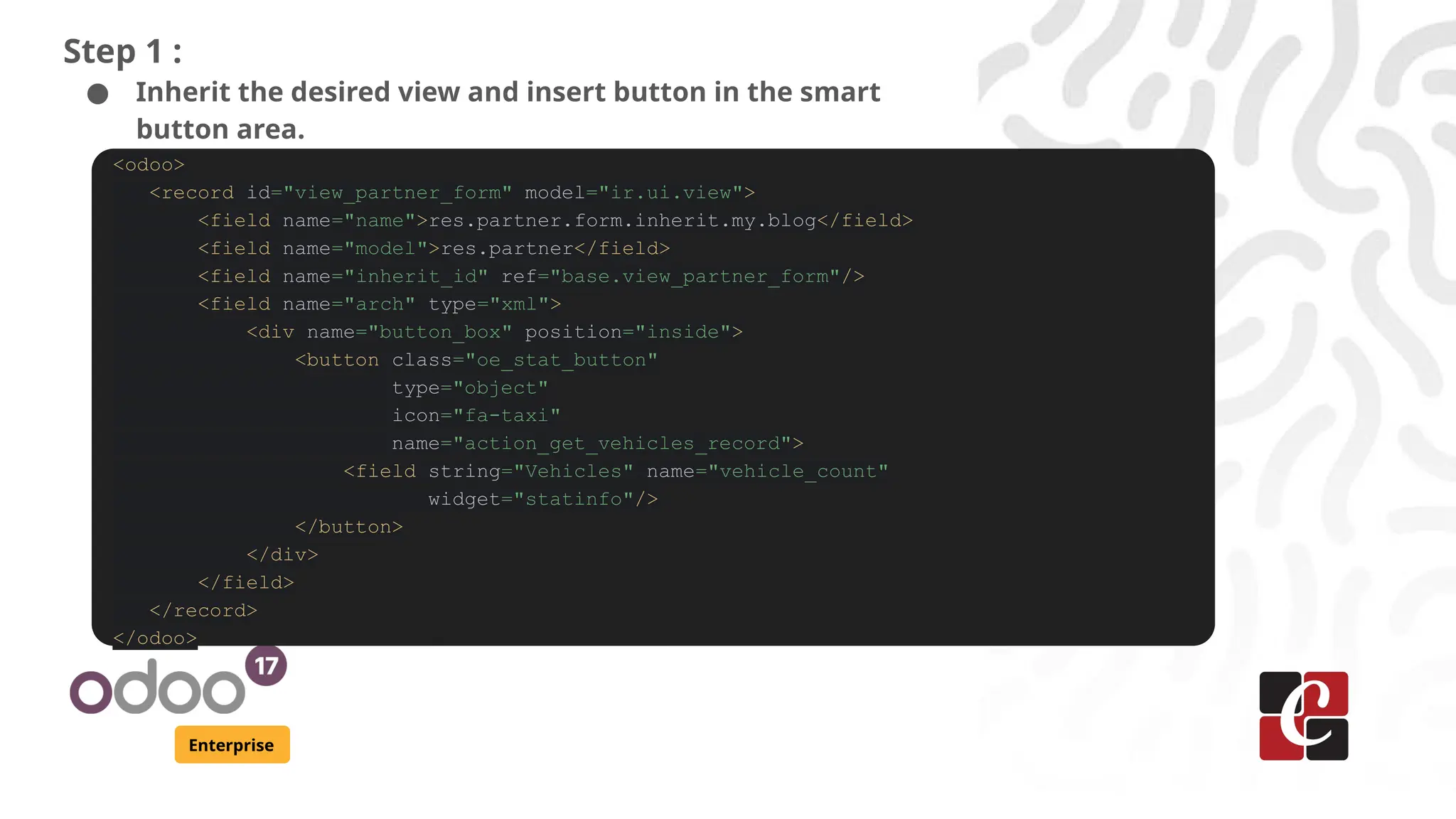 Enterprise
Step 1 :
● Inherit the desired view and insert button in the smart
button area.
<odoo>
<record id="view_partner_form" model="ir.ui.view">
<field name="name">res.partner.form.inherit.my.blog</field>
<field name="model">res.partner</field>
<field name="inherit_id" ref="base.view_partner_form"/>
<field name="arch" type="xml">
<div name="button_box" position="inside">
<button class="oe_stat_button"
type="object"
icon="fa-taxi"
name="action_get_vehicles_record">
<field string="Vehicles" name="vehicle_count"
widget="statinfo"/>
</button>
</div>
</field>
</record>
</odoo>
 