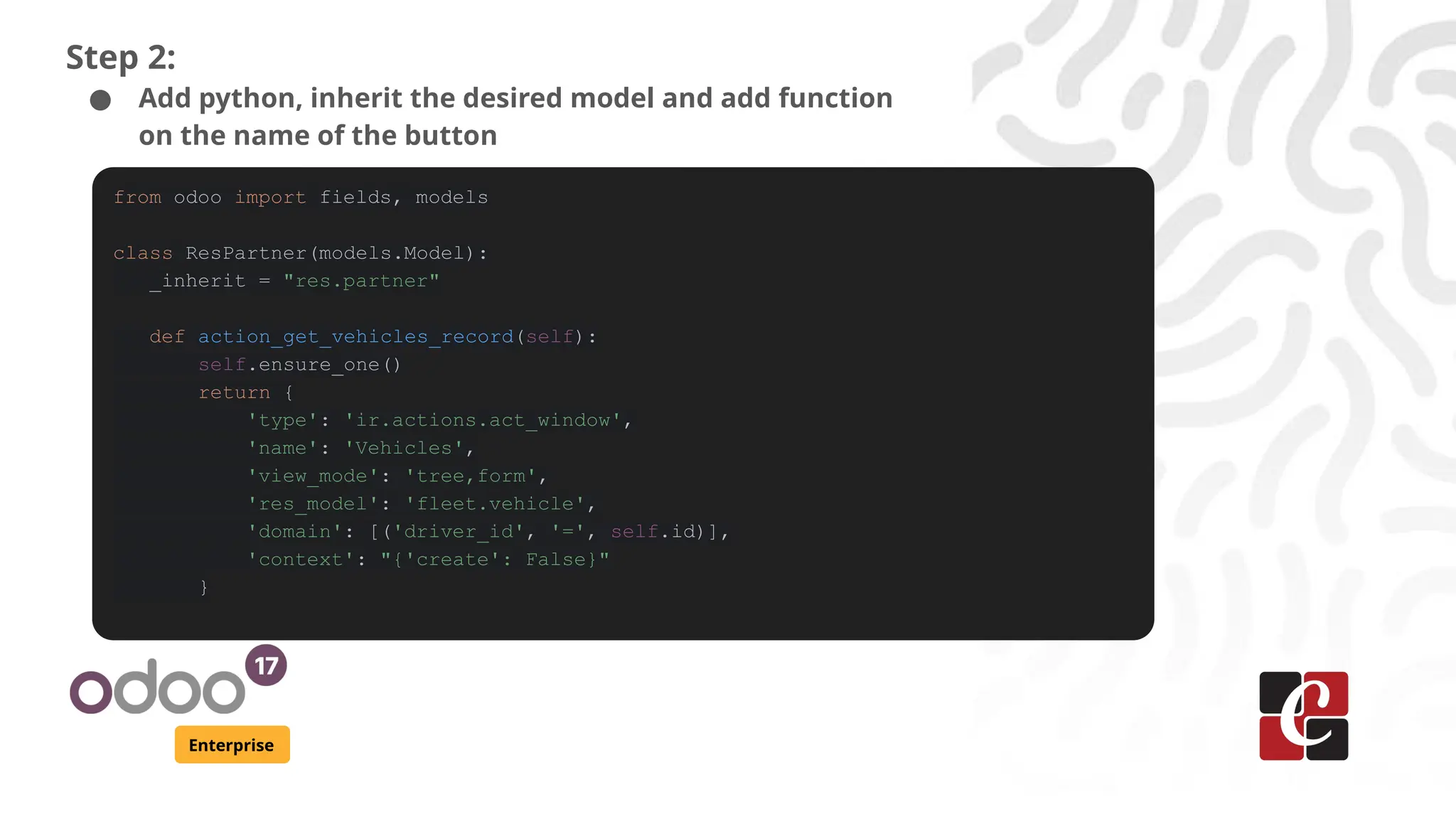 Enterprise
Step 2:
● Add python, inherit the desired model and add function
on the name of the button
from odoo import fields, models
class ResPartner(models.Model):
_inherit = "res.partner"
def action_get_vehicles_record(self):
self.ensure_one()
return {
'type': 'ir.actions.act_window',
'name': 'Vehicles',
'view_mode': 'tree,form',
'res_model': 'fleet.vehicle',
'domain': [('driver_id', '=', self.id)],
'context': "{'create': False}"
}
 