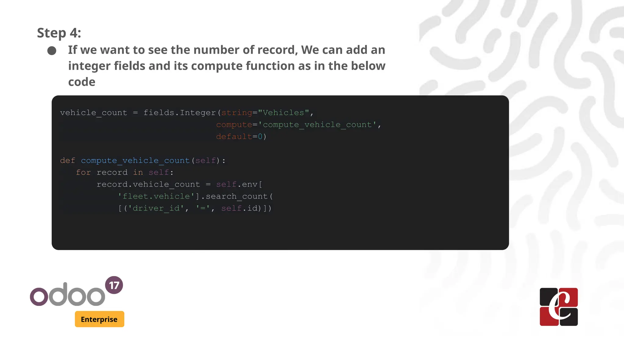 Enterprise
Step 4:
● If we want to see the number of record, We can add an
integer fields and its compute function as in the below
code
vehicle_count = fields.Integer(string="Vehicles",
compute='compute_vehicle_count',
default=0)
def compute_vehicle_count(self):
for record in self:
record.vehicle_count = self.env[
'fleet.vehicle'].search_count(
[('driver_id', '=', self.id)])
 