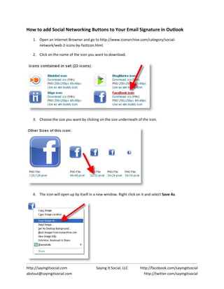 How to add Social Networking Buttons to Your Email Signature in Outlook
   1. Open an Internet Browner and go to http://www.iconarchive.com/category/social-
      network/web-2-icons-by-fasticon.html.

   2. Click on the name of the icon you want to download.




   3. Choose the size you want by clicking on the size underneath of the icon.




   4. The icon will open up by itself in a new window. Right click on it and select Save As.




http://sayingitsocial.com                 Saying It Social, LLC      http://facebook.com/sayingitsocial
akstout@sayingitsocial.com                                             http://twitter.com/sayingitsocial
 