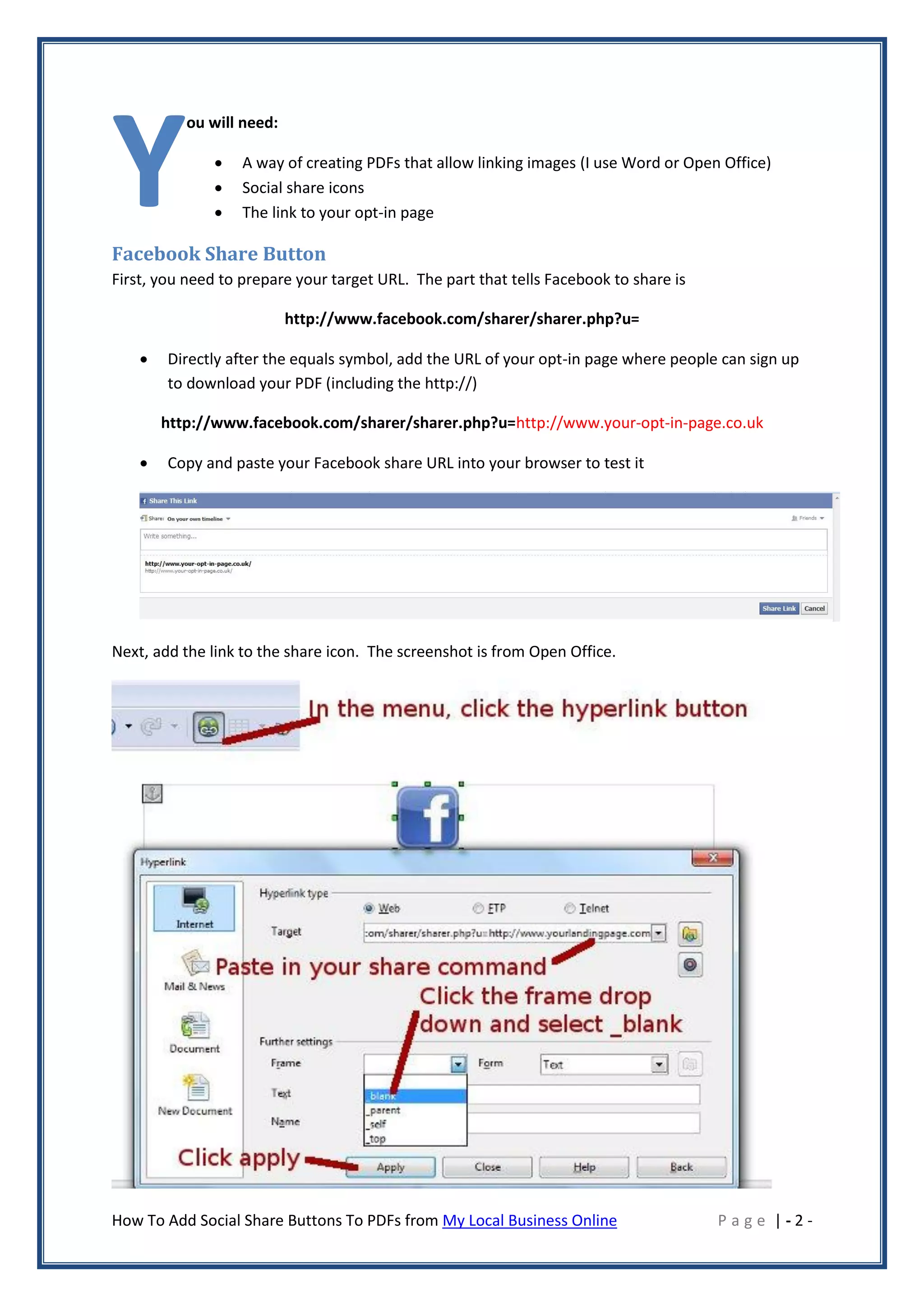 Y
           ou will need:

                  A way of creating PDFs that allow linking images (I use Word or Open Office)
                  Social share icons
                  The link to your opt-in page

Facebook Share Button
First, you need to prepare your target URL. The part that tells Facebook to share is

                           http://www.facebook.com/sharer/sharer.php?u=

       Directly after the equals symbol, add the URL of your opt-in page where people can sign up
        to download your PDF (including the http://)

        http://www.facebook.com/sharer/sharer.php?u=http://www.your-opt-in-page.co.uk

       Copy and paste your Facebook share URL into your browser to test it




Next, add the link to the share icon. The screenshot is from Open Office.




How To Add Social Share Buttons To PDFs from My Local Business Online                  Page |-2-
 