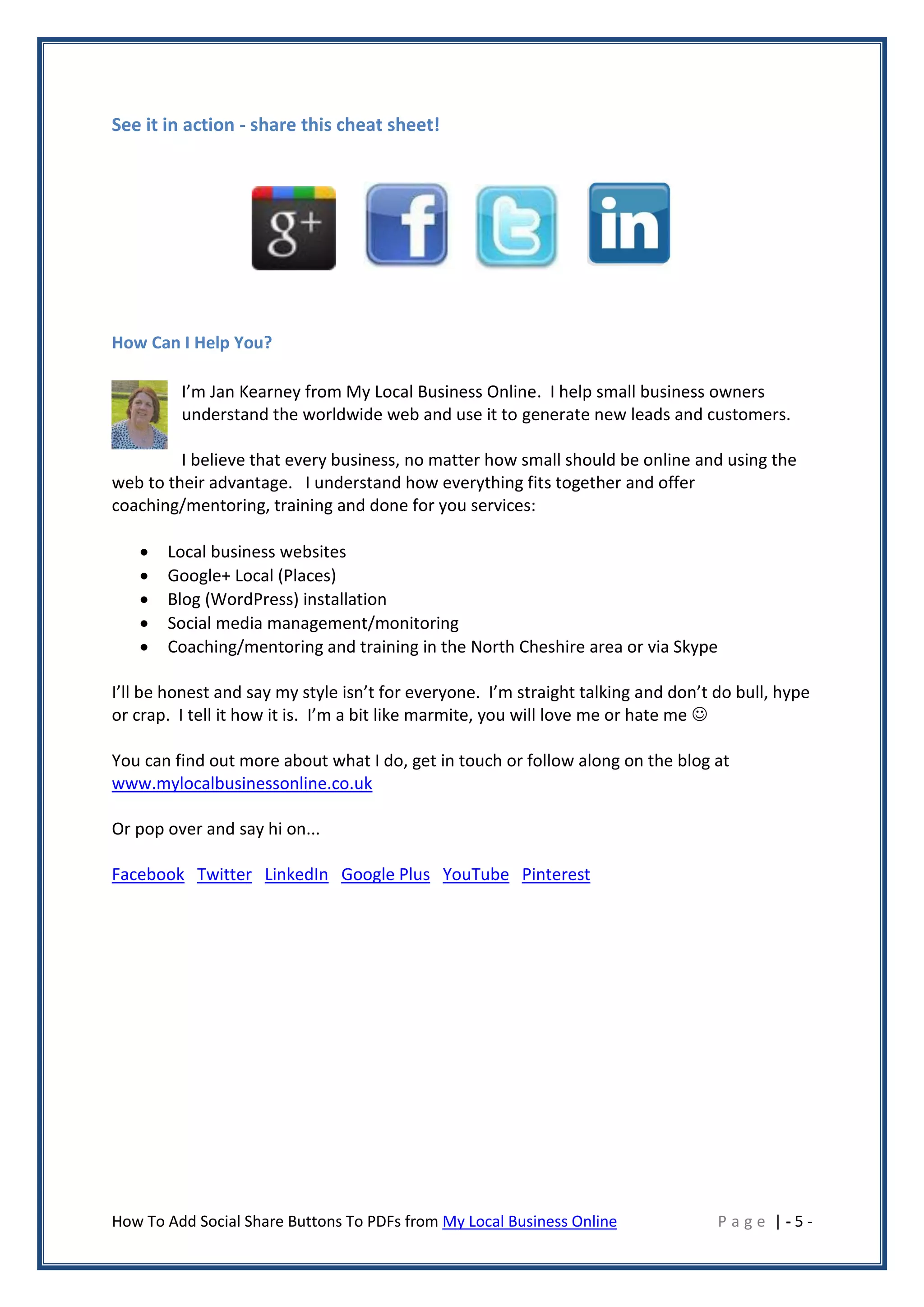 See it in action - share this cheat sheet!




How Can I Help You?

         I’m Jan Kearney from My Local Business Online. I help small business owners
         understand the worldwide web and use it to generate new leads and customers.

         I believe that every business, no matter how small should be online and using the
web to their advantage. I understand how everything fits together and offer
coaching/mentoring, training and done for you services:

      Local business websites
      Google+ Local (Places)
      Blog (WordPress) installation
      Social media management/monitoring
      Coaching/mentoring and training in the North Cheshire area or via Skype

I’ll be honest and say my style isn’t for everyone. I’m straight talking and don’t do bull, hype
or crap. I tell it how it is. I’m a bit like marmite, you will love me or hate me 

You can find out more about what I do, get in touch or follow along on the blog at
www.mylocalbusinessonline.co.uk

Or pop over and say hi on...

Facebook Twitter LinkedIn Google Plus YouTube Pinterest




How To Add Social Share Buttons To PDFs from My Local Business Online              Page |-5-
 