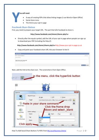 Y
           ou will need:

                  A way of creating PDFs that allow linking images (I use Word or Open Office)
                  Social share icons
                  The link to your opt-in page

Facebook Share Button
First, you need to prepare your target URL. The part that tells Facebook to share is

                           http://www.facebook.com/sharer/sharer.php?u=

       Directly after the equals symbol, add the URL of your opt-in page where people can sign up
        to download your PDF (including the http://)

        http://www.facebook.com/sharer/sharer.php?u=http://www.your-opt-in-page.co.uk

       Copy and paste your Facebook share URL into your browser to test it




Next, add the link to the share icon. The screenshot is from Open Office.




How To Add Social Share Buttons To PDFs from My Local Business Online                  Page |-2-
 