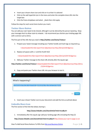    Insert your chosen share icon and click on it so that it is selected
       Click on the add hyperlink icon in the menu and enter the complete share URL into the
        target box
       Click the frame dropdown and select _blank then click apply

Follow the steps for each social share button you insert.

Twitter Share Button
You can add your own tweet to be shared, although it can be altered by the person tweeting. Keep
your message short to allow room to retweet. I do recommend you shorten your landing page URL
with a service such as bit.ly.

The first part of the URL that you need is http://twitter.com/home/?status=

    1. Prepare your tweet message including your Twitter handle and hash tags as required e.g.

              I downloaded this fab report from @jankearney http://bit.ly/1234 #genius

    2. Replace all spaces with a + and the # with %23

         I+downloaded+this+fab+report+from+@jankearney+http://bit.ly/1234+%23genius

    3. Add your Twitter message to the share URL directly after the equals sign

http://twitter.com/home/?status=I+downloaded+this+fab+report+from+@jankearney+http://bit.ly
                                     /1234+%23genius

    4. Copy and paste your Twitter share URL into your browser to test it.




    5. Insert your chosen Twitter icon to your document and add the link as outlined above

LinkedIn Share Icon
The first section of the link that allows sharing is

                       http://www.linkedin.com/shareArticle?mini=true&url=

    1. Immediately after the equals sign add your landing page URL (including the http://)

    http://www.linkedin.com/shareArticle?mini=true&url=http://www.your-opt-in-page.co.uk


How To Add Social Share Buttons To PDFs from My Local Business Online                 Page |-3-
 