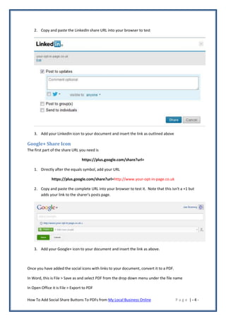 2. Copy and paste the LinkedIn share URL into your browser to test




    3. Add your LinkedIn icon to your document and insert the link as outlined above

Google+ Share Icon
The first part of the share URL you need is

                                  https://plus.google.com/share?url=

    1. Directly after the equals symbol, add your URL

               https://plus.google.com/share?url=http://www.your-opt-in-page.co.uk

    2. Copy and paste the complete URL into your browser to test it. Note that this isn't a +1 but
       adds your link to the sharer's posts page.




    3. Add your Google+ icon to your document and insert the link as above.



Once you have added the social icons with links to your document, convert it to a PDF.

In Word, this is File > Save as and select PDF from the drop down menu under the file name

In Open Office it is File > Export to PDF

How To Add Social Share Buttons To PDFs from My Local Business Online                    Page |-4-
 