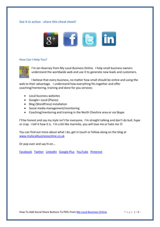 See it in action - share this cheat sheet!




How Can I Help You?

         I’m Jan Kearney from My Local Business Online. I help small business owners
         understand the worldwide web and use it to generate new leads and customers.

         I believe that every business, no matter how small should be online and using the
web to their advantage. I understand how everything fits together and offer
coaching/mentoring, training and done for you services:

      Local business websites
      Google+ Local (Places)
      Blog (WordPress) installation
      Social media management/monitoring
      Coaching/mentoring and training in the North Cheshire area or via Skype

I’ll be honest and say my style isn’t for everyone. I’m straight talking and don’t do bull, hype
or crap. I tell it how it is. I’m a bit like marmite, you will love me or hate me 

You can find out more about what I do, get in touch or follow along on the blog at
www.mylocalbusinessonline.co.uk

Or pop over and say hi on...

Facebook Twitter LinkedIn Google Plus YouTube Pinterest




How To Add Social Share Buttons To PDFs from My Local Business Online              Page |-5-
 