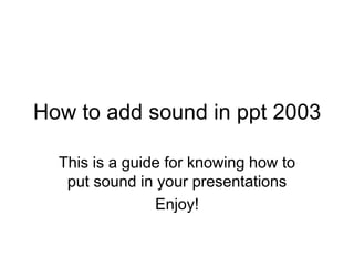 How to add sound in ppt 2003

  This is a guide for knowing how to
   put sound in your presentations
                Enjoy!
 