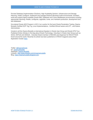 HOW TO ADD STORAGE TO ESXI 5.5
Provide Database Implementation Solutions, High Availability Solution, Infrastructure and Storage
Planning, Install, Configure, Implement and manage Oracle E-Business Suite environments. Architect,
build and support highly-available Oracle EBS, Database and Fusion Middleware environments including
appropriate reporting, Installs, configures, upgrades, tunes, and maintains production, development and
test databases.
He entered Oracle ACE Program in 2013, he is author for the book Oracle Penetration Testing, Osama
Mustafa Certified OCP 10g,11g, Linux Implementations , Certified Ethical hacker and LPT , and Solaris
Administrator.
Include to all this Osama Mustafa is international Speaker in Oracle User Group and Oracle OTN Tour,
Published Online Articles in His blog about Oracle Technology, Volunteer in Oracle User Group such as
IOUG, ODTUG and UKOUG , Volunteer Board member in RACSIG and Organizer for RACATTACK
Event around the world. Recently his article has been published on OTECH magazine about Real
Application Cluster Here.
Twitter: @OsamaOracle
G+: Osama Mustafa
SlidShare: Osama Mustafa
LinkedIn: http://www.linkedin.com/in/osamamustafa
Blog: https://osamamustafa.blogpsot.com.
 