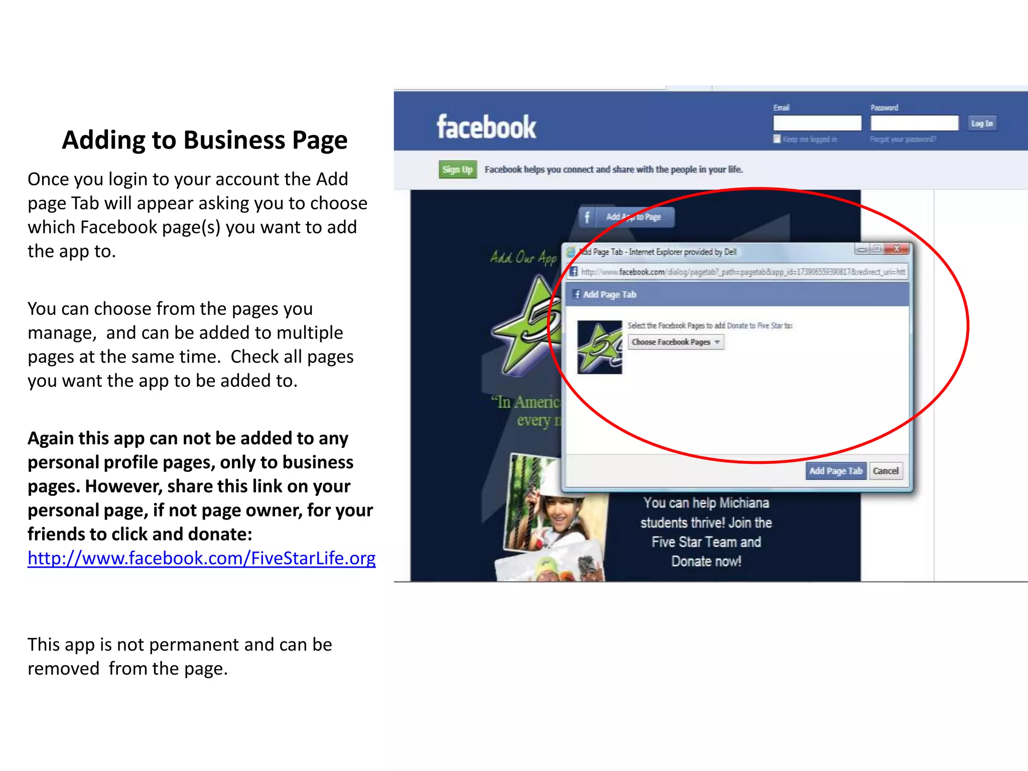 Adding to Business Page
Once you login to your account the Add
page Tab will appear asking you to choose
which Facebook page(s) you want to add
the app to.

You can choose from the pages you
manage, and can be added to multiple
pages at the same time. Check all pages
you want the app to be added to.

Again this app can not be added to any
personal profile pages, only to business
pages. However, share this link on your
personal page, if not page owner, for your
friends to click and donate:
http://www.facebook.com/FiveStarLife.org



This app is not permanent and can be
removed from the page.
 