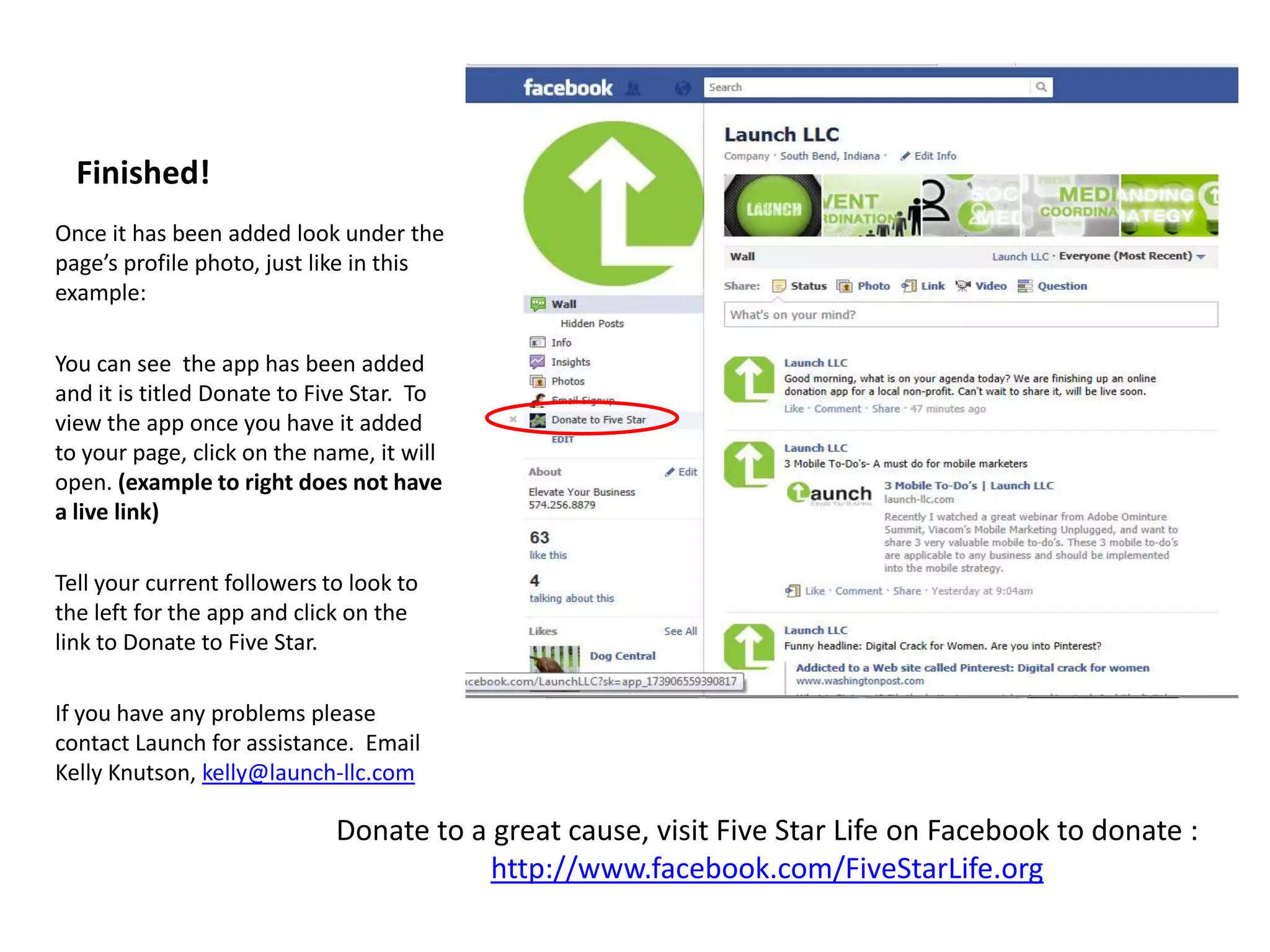 Finished!
Once it has been added look under the
page’s profile photo, just like in this
example:

You can see the app has been added
and it is titled Donate to Five Star. To
view the app once you have it added
to your page, click on the name, it will
open. (example to right does not have
a live link)

Tell your current followers to look to
the left for the app and click on the
link to Donate to Five Star.

If you have any problems please
contact Launch for assistance. Email
Kelly Knutson, kelly@launch-llc.com

                             Donate to a great cause, visit Five Star Life on Facebook to donate :
                                         http://www.facebook.com/FiveStarLife.org
 
