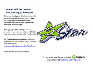 How to add the Donate
  Five Star app to Facebook
These are step by step directions to add the
donation app to a Facebook page. Please
note this can not be added to your
Facebook personal profile, it has to be a
Facebook Business Page.

This app is great for adding if you are a
sponsor, or any business, who would like to
help raise online donations for Five Star Life.

For Facebook personal pages simply copy
and paste this link into your status to share
with your friends:
http://www.facebook.com/FiveStarLife.org

Thank you for spreading the word!


                                                  If you need assistance contact
                                                       Email Kelly at kelly@launch-llc.com
 