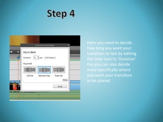 Here you need to decide 
how long you want your 
transition to last by editing 
the time next to ‘Duration’ 
the you can also decide 
more specifically where 
you want your transition 
to be placed. 
 