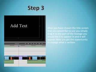 After you have chosen the title screen 
that you would like to use you simply 
drag it to the part of the footage you 
would like it to appear in and it will 
appear. Now you get the opportunity 
to change what is written. 
 