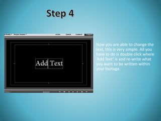 Now you are able to change the 
text, this is very simple. All you 
have to do is double click where 
‘Add Text’ is and re-write what 
you want to be written within 
your footage. 
 