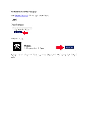 How to add Twitter on Facebook page

Go to http://woobox.com and click log in with Facebook.




Click on Go to App.




If you got problem to log in with Facebook, you have to Sign up first. After signing up, please log in
again.
 