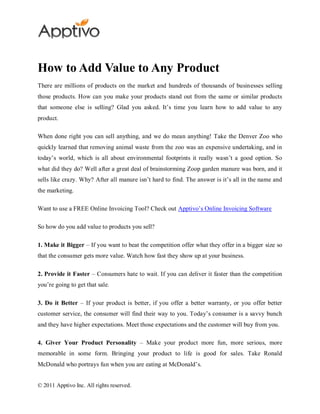 How to Add Value to Any Product
There are millions of products on the market and hundreds of thousands of businesses selling
those products. How can you make your products stand out from the same or similar products
that someone else is selling? Glad you asked. It’s time you learn how to add value to any
product.

When done right you can sell anything, and we do mean anything! Take the Denver Zoo who
quickly learned that removing animal waste from the zoo was an expensive undertaking, and in
today’s world, which is all about environmental footprints it really wasn’t a good option. So
what did they do? Well after a great deal of brainstorming Zoop garden manure was born, and it
sells like crazy. Why? After all manure isn’t hard to find. The answer is it’s all in the name and
the marketing.

Want to use a FREE Online Invoicing Tool? Check out Apptivo’s Online Invoicing Software

So how do you add value to products you sell?

1. Make it Bigger – If you want to beat the competition offer what they offer in a bigger size so
that the consumer gets more value. Watch how fast they show up at your business.

2. Provide it Faster – Consumers hate to wait. If you can deliver it faster than the competition
you’re going to get that sale.

3. Do it Better – If your product is better, if you offer a better warranty, or you offer better
customer service, the consumer will find their way to you. Today’s consumer is a savvy bunch
and they have higher expectations. Meet those expectations and the customer will buy from you.

4. Giver Your Product Personality – Make your product more fun, more serious, more
memorable in some form. Bringing your product to life is good for sales. Take Ronald
McDonald who portrays fun when you are eating at McDonald’s.


© 2011 Apptivo Inc. All rights reserved.
 