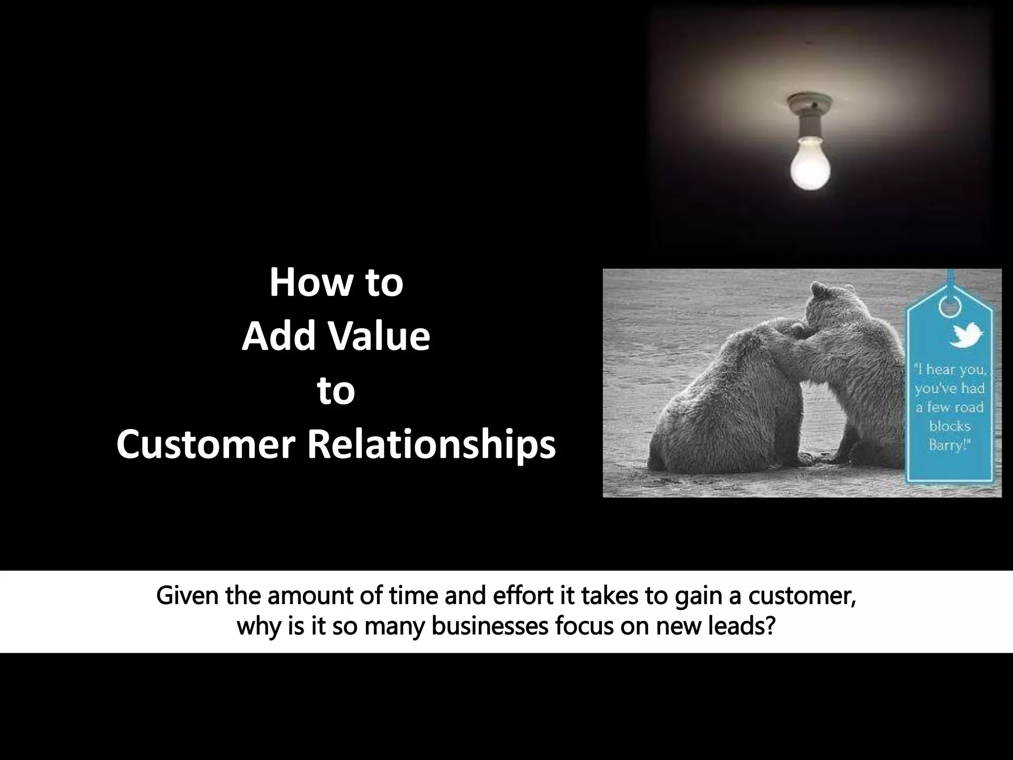 How to
Add Value
to
Customer Relationships
Given the amount of time and effort it takes to gain a customer,
why is it so many businesses focus on new leads?