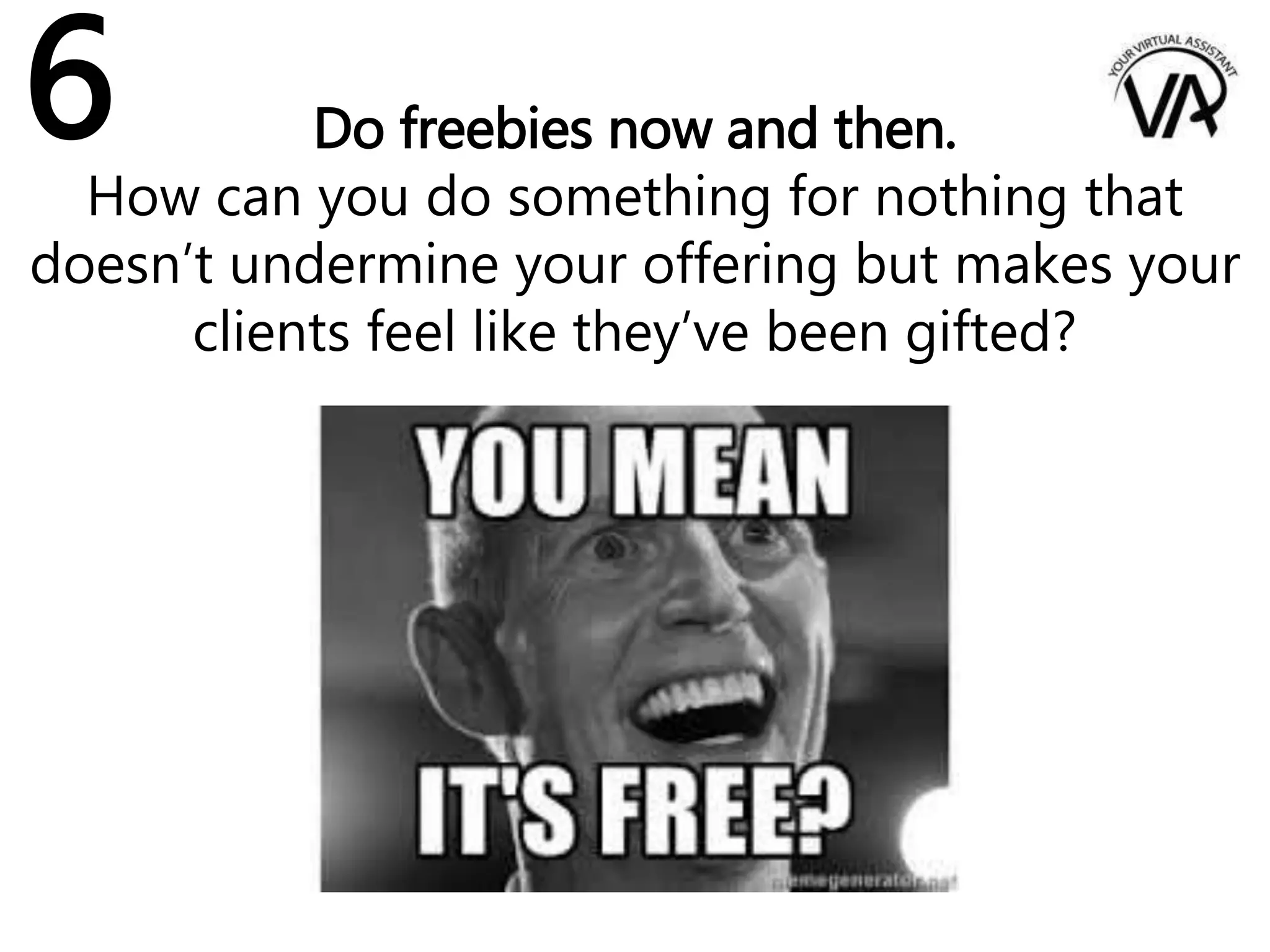 Do freebies now and then.
How can you do something for nothing that
doesn’t undermine your offering but makes your
clients feel like they’ve been gifted?
6