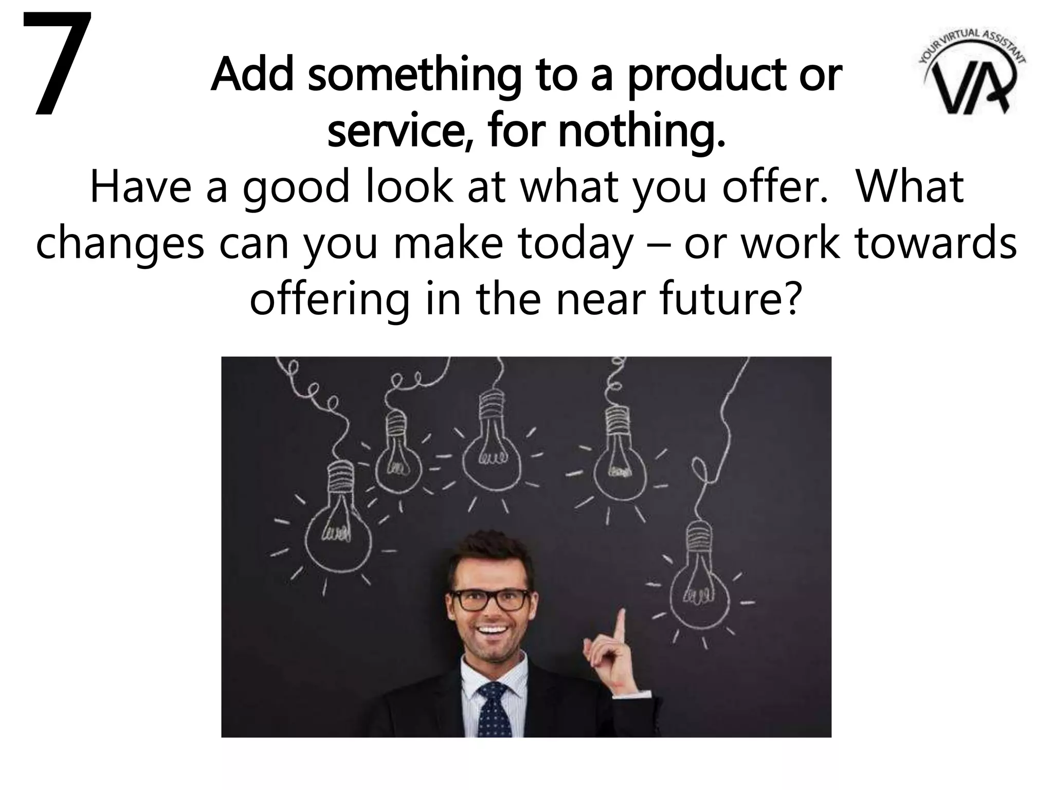 Add something to a product or
service, for nothing.
Have a good look at what you offer. What
changes can you make today – or work towards
offering in the near future?
7