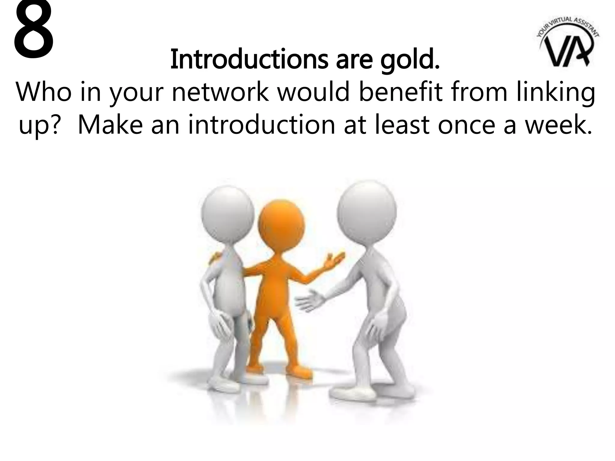 Introductions are gold.
Who in your network would benefit from linking
up? Make an introduction at least once a week.
8
