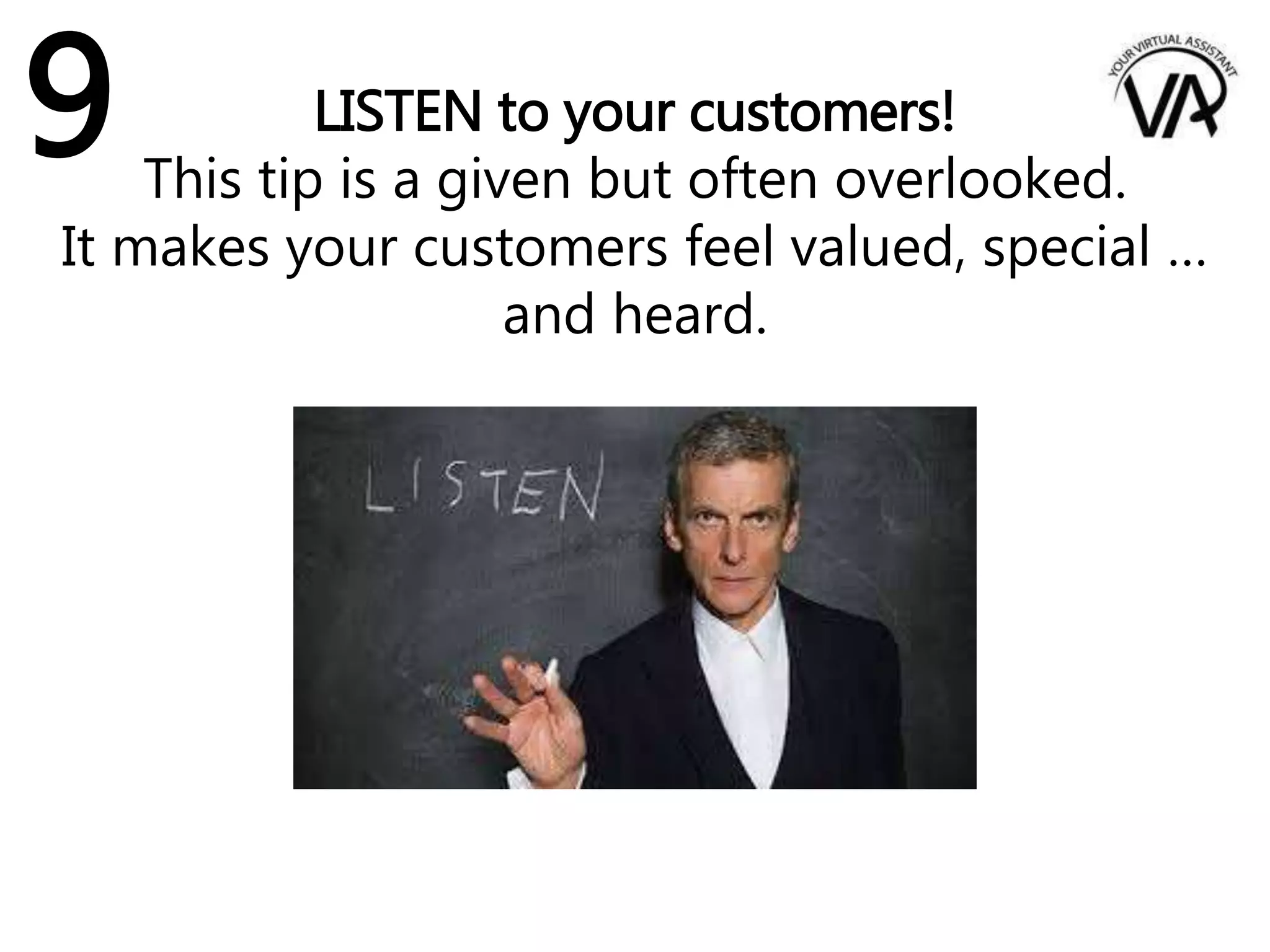 LISTEN to your customers!
This tip is a given but often overlooked.
It makes your customers feel valued, special …
and heard.
9