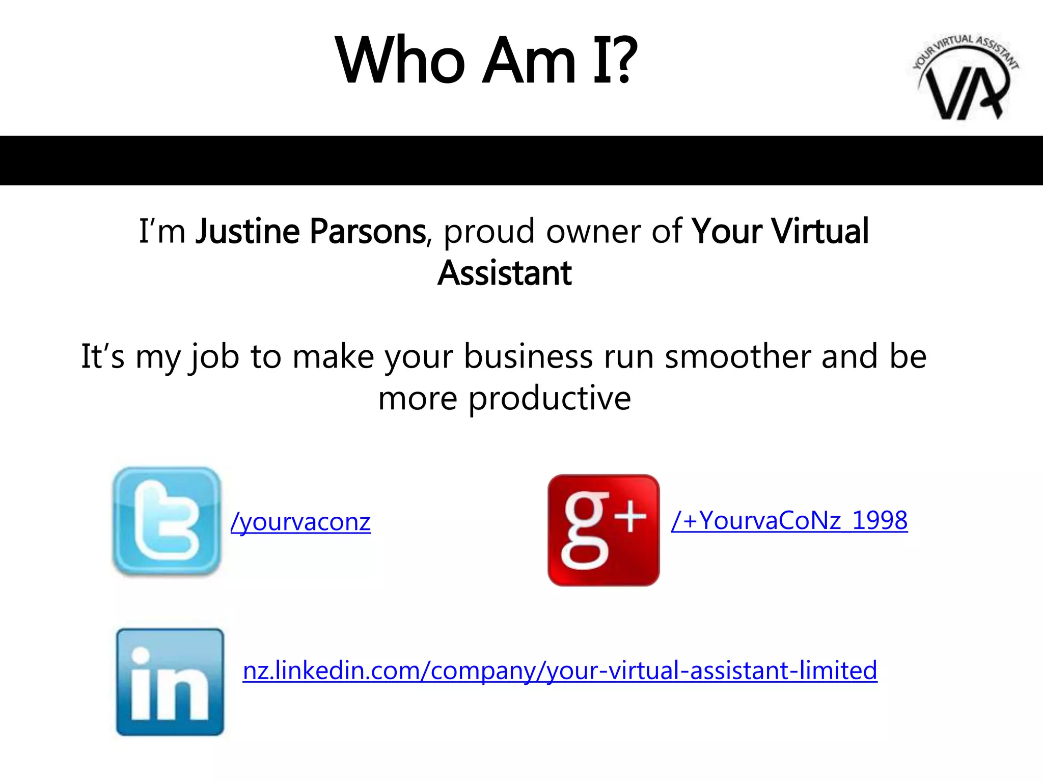 Who Am I?
I’m Justine Parsons, proud owner of Your Virtual
Assistant
It’s my job to make your business run smoother and be
more productive
/yourvaconz
nz.linkedin.com/company/your-virtual-assistant-limited
/+YourvaCoNz_1998