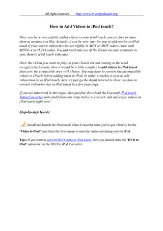 All rights reserved——http://www.dvdtoipodtouch.org/


                       How to Add Videos to iPod touch?

Once you have successfully added videos to your iPod touch, you are free to enjoy
them at anytime you like. Actually, it can be very easy for you to add movies to iPod
touch if your source videos/movies are rightly in MP4 or MOV videos come with
MPEG-4 or H.264 codes. You just need take use of the iTunes on your computer to
sync them to iPod touch with ease.

Once the videos you want to play on your iTouch are not coming in the iPod
recognizable formats, then it would be a little complex to add videos to iPod touch
than sync the compatible ones with iTunes. You may have to convert the incompatible
videos to iTouch before adding them to iPod. In order to makes it easy to add
videos/movies to iPod touch, here we just go the detail tutorial to show you how to
convert videos/movies to iPod touch in a few easy steps.

If you are interested in this topic, then just free download the Cucusoft iPod touch
Video Converter suite and follow our steps below to convert, add and enjoy videos on
iPod touch right now!


Step-by-step Guide:


      Install and launch the iPod touch Video Converter suite you've got. Directly hit the
"Video to iPod" icon from the first screen to start the video converting tool for iPod.

Tips: If you want to convert DVD video to iPod touch, then you should click the "DVD to
iPod" option to run the DVD to iPod Converter.
 