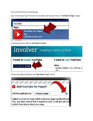 How to add YouTube on Facebook page

Log in to Facebook. Type “YouTube” on Facebook search box and click on “YouTube for Pages” (Apps).




It will bring you here, Click on “Click Here to Install”




Choose your page by clicking on the “drop down arrow” button.
 