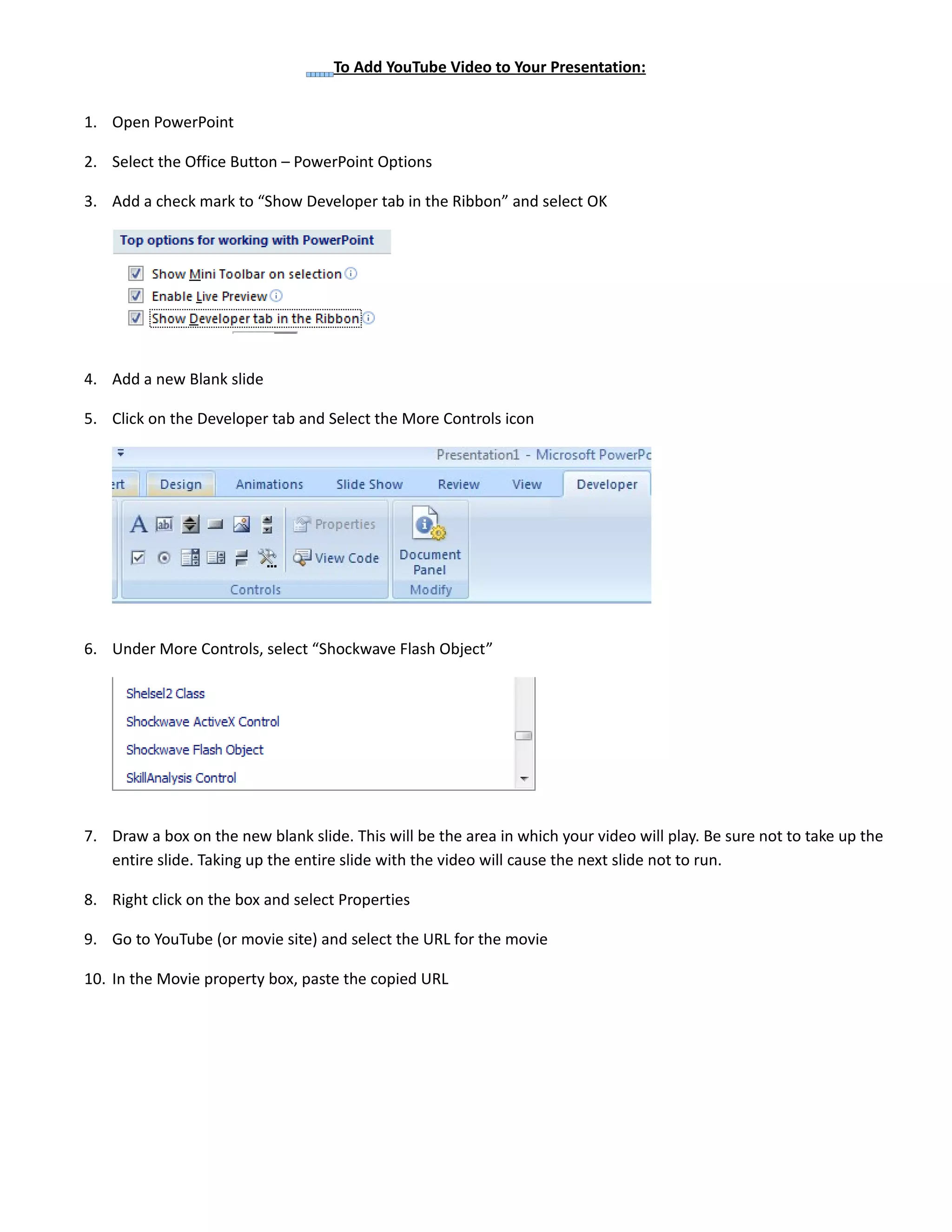 To Add YouTube Video to Your Presentation:
1. Open PowerPoint
2. Select the Office Button – PowerPoint Options
3. Add a check mark to “Show Developer tab in the Ribbon” and select OK
4. Add a new Blank slide
5. Click on the Developer tab and Select the More Controls icon
6. Under More Controls, select “Shockwave Flash Object”
7. Draw a box on the new blank slide. This will be the area in which your video will play. Be sure not to take up the
entire slide. Taking up the entire slide with the video will cause the next slide not to run.
8. Right click on the box and select Properties
9. Go to YouTube (or movie site) and select the URL for the movie
10. In the Movie property box, paste the copied URL