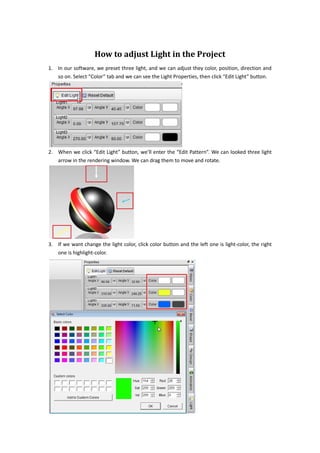 How to adjust Light in the Project
1. In our software, we preset three light, and we can adjust they color, position, direction and
   so on. Select “Color” tab and we can see the Light Properties, then click “Edit Light” button.




2. When we click “Edit Light” button, we’ll enter the “Edit Pattern”. We can looked three light
   arrow in the rendering window. We can drag them to move and rotate.




3. If we want change the light color, click color button and the left one is light-color, the right
   one is highlight-color.
 