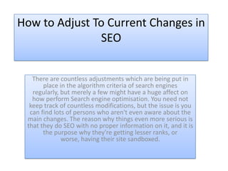 How to Adjust To Current Changes in
               SEO


   There are countless adjustments which are being put in
       place in the algorithm criteria of search engines
   regularly, but merely a few might have a huge affect on
   how perform Search engine optimisation. You need not
  keep track of countless modifications, but the issue is you
  can find lots of persons who aren't even aware about the
 main changes. The reason why things even more serious is
 that they do SEO with no proper information on it, and it is
       the purpose why they're getting lesser ranks, or
              worse, having their site sandboxed.
 