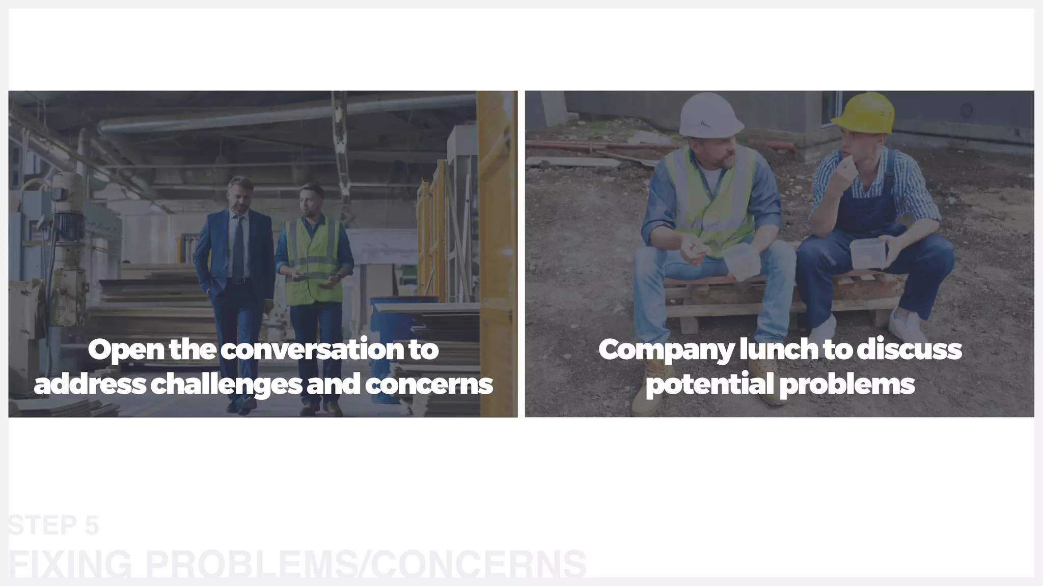 Opentheconversationto
addresschallengesandconcerns
Companylunchtodiscuss
potentialproblems
STEP 5
FIXING PROBLEMS/CONCERNS
 