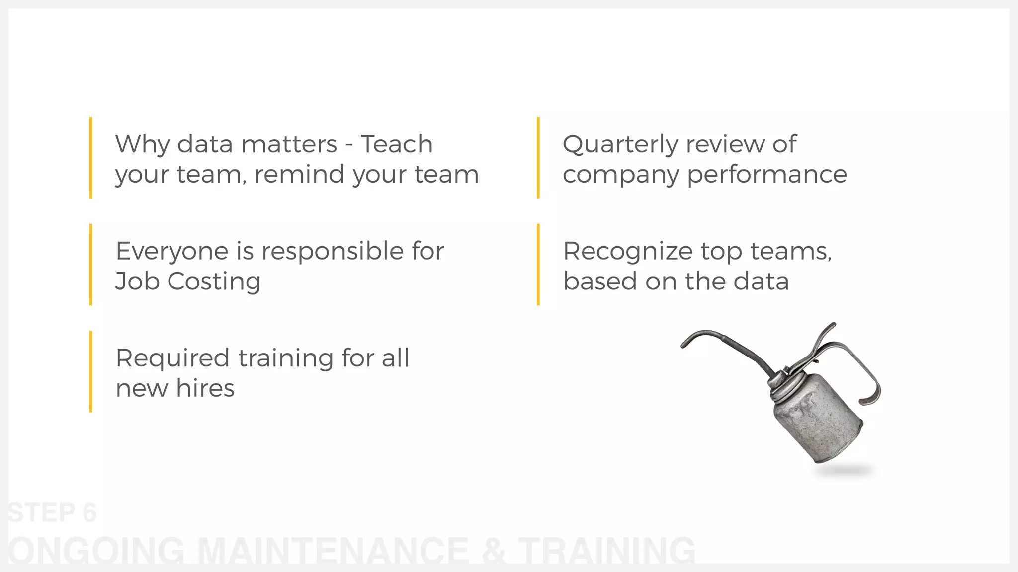 Why data matters - Teach
your team, remind your team
Everyone is responsible for
Job Costing
Required training for all
new hires
Quarterly review of
company performance
STEP 6
ONGOING MAINTENANCE & TRAINING
Recognize top teams,
based on the data
 