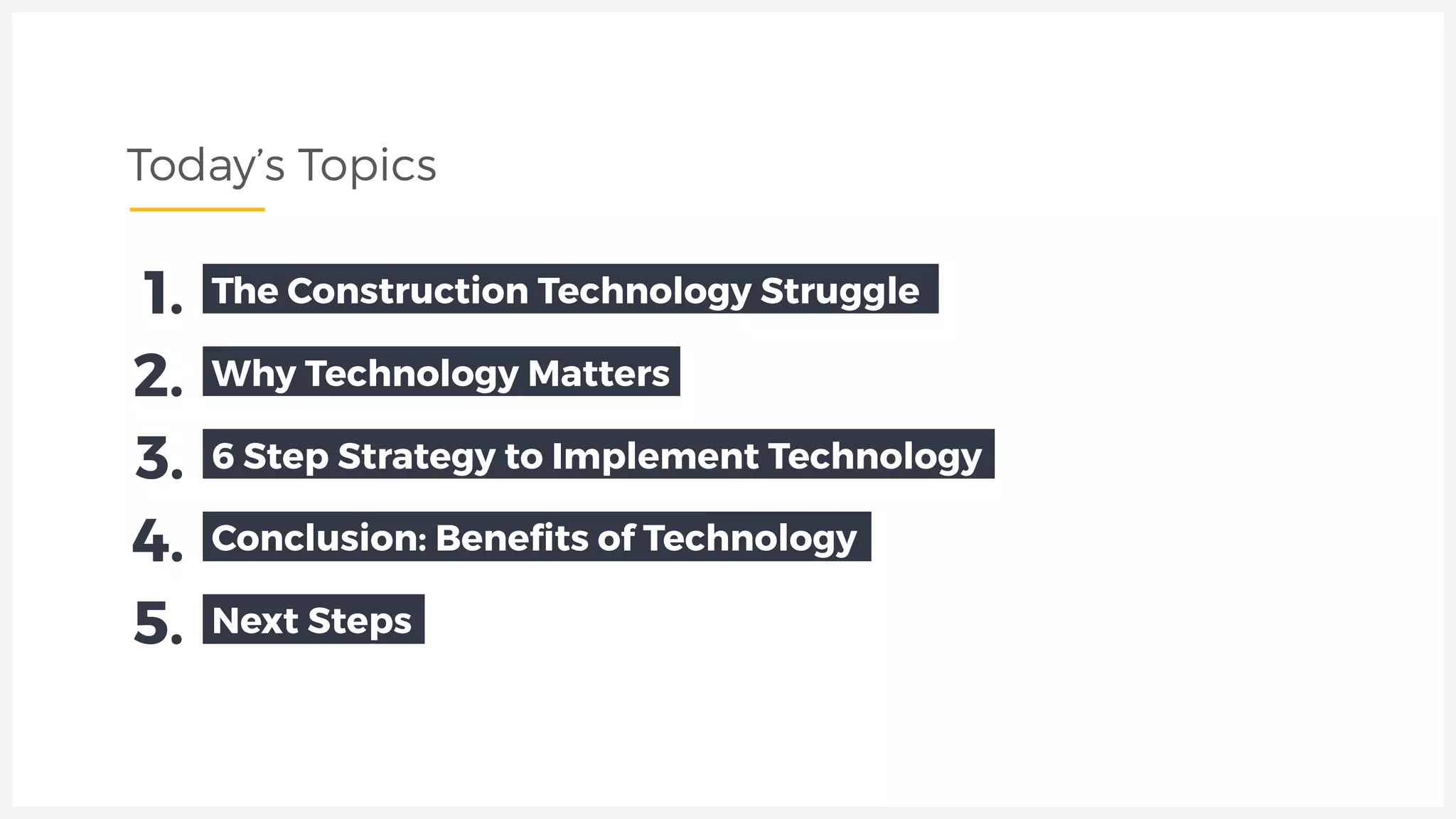 Today’s Topics
Why Technology Matters2.
6 Step Strategy to Implement Technology3.
Conclusion: Beneﬁts of Technology4.
The Construction Technology Struggle1.
Next Steps5.
 