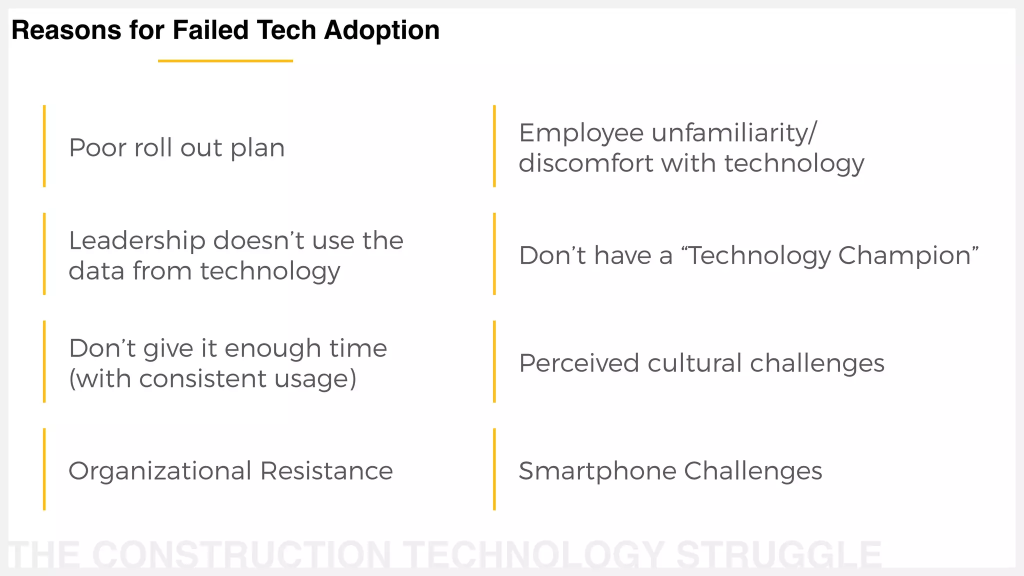 THE CONSTRUCTION TECHNOLOGY STRUGGLE
Poor roll out plan
Leadership doesn’t use the
data from technology
Don’t give it enough time
(with consistent usage)
Organizational Resistance
Employee unfamiliarity/
discomfort with technology
Don’t have a “Technology Champion”
Perceived cultural challenges
Smartphone Challenges
Reasons for Failed Tech Adoption
 