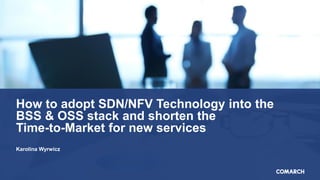 How to adopt SDN/NFV Technology into the
BSS & OSS stack and shorten the
Time-to-Market for new services
Karolina Wyrwicz
 