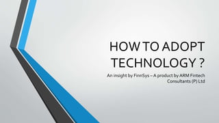 HOWTO ADOPT
TECHNOLOGY ?
An insight by FinnSys – A product by ARM Fintech
Consultants (P) Ltd
 