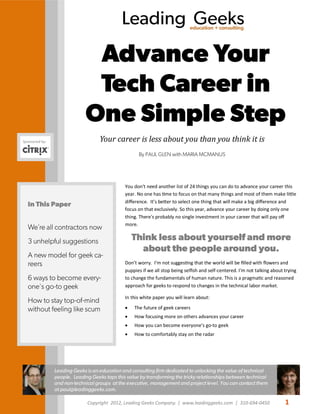 Copyright 2012, Leading Geeks Company. | www.leadinggeeks.com | 310-694-0450 1
Leading Geekseducation + consulting
You don't need another list of 24 things you can do to advance your career this
year. No one has time to focus on that many things and most of them make little
difference. It’s better to select one thing that will make a big difference and
focus on that exclusively. So this year, advance your career by doing only one
thing. There's probably no single investment in your career that will pay off
more.
Think less about yourself and more
about the people around you.
Don’t worry. I’m not suggesting that the world will be filled with flowers and
puppies if we all stop being selfish and self-centered. I'm not talking about trying
to change the fundamentals of human nature. This is a pragmatic and reasoned
approach for geeks to respond to changes in the technical labor market.
In this white paper you will learn about:
 The future of geek careers
 How focusing more on others advances your career
 How you can become everyone’s go-to geek
 How to comfortably stay on the radar
In This Paper
We’re all contractors now
3 unhelpful suggestions
A new model for geek ca-
reers
6 ways to become every-
one's go-to geek
How to stay top-of-mind
without feeling like scum
Advance Your
Tech Career in
One Simple Step
Leading Geeks is an education and consulting firm dedicated to unlocking the value of technical
people. Leading Geeks taps this value by transforming the tricky relationships between technical
and non-technical groups at the executive, management and project level. You can contact them
at paul@leadinggeeks.com.
Sponsored by: Your career is less about you than you think it is
By PAUL GLEN with MARIA MCMANUS
 