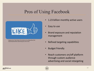 10
Pros of Using Facebook
• 1.23 billion monthly active users
• Easy to use
• Brand exposure and reputation
management
• Refined targeting capabilities
• Budget friendly
• Reach customers on/off platform
through custom audience
advertising and social retargeting
Image source: http://www.121creative.com.au/blog-ideas-that-
inspire/tips/facebook-advertising-pros-and-consd
 