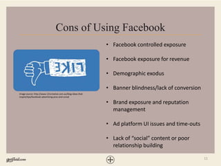 11
Cons of Using Facebook
• Facebook controlled exposure
• Facebook exposure for revenue
• Demographic exodus
• Banner blindness/lack of conversion
• Brand exposure and reputation
management
• Ad platform UI issues and time-outs
• Lack of “social” content or poor
relationship building
Image source: http://www.121creative.com.au/blog-ideas-that-
inspire/tips/facebook-advertising-pros-and-consd
 