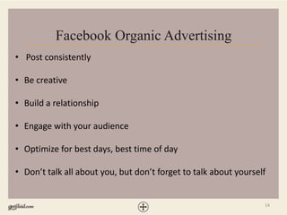 14
Facebook Organic Advertising
• Post consistently
• Be creative
• Build a relationship
• Engage with your audience
• Optimize for best days, best time of day
• Don’t talk all about you, but don’t forget to talk about yourself
 
