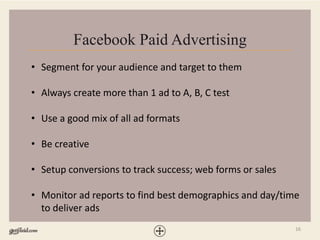 16
Facebook Paid Advertising
• Segment for your audience and target to them
• Always create more than 1 ad to A, B, C test
• Use a good mix of all ad formats
• Be creative
• Setup conversions to track success; web forms or sales
• Monitor ad reports to find best demographics and day/time
to deliver ads
 