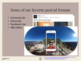 17
Some of our favorite post/ad formats
• Carrousel ads
• Canva ads
• Facebook Live
• 360 videos
Image source: 1 - https://facebookmarketingpartners.com/partner-news/video-creative-in-the-carousel-format/;
2- http://www.likeable.com/blog/2016/1/10-things-to-know-about-facebook-canvas-ads ;
3 - http://www.idownloadblog.com/2016/06/09/facebook-panoramic-photos/
 