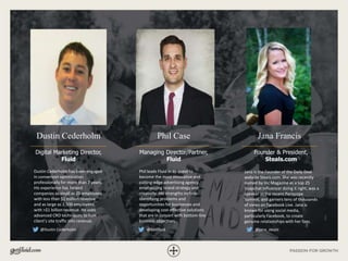 Dustin Cederholm
Digital Marketing Director,
Fluid
Jana Francis
Founder & President,
Steals.com
Phil Case
Managing Director/Partner,
Fluid
Dustin Cederholm has been engaged
in conversion optimization
professionally for more than 7 years.
His experience has helped
companies as small as 25 employees
with less than $1 million revenue
and as large as 2,500 employees
with >$1 billion revenue. He uses
advanced CRO techniques to turn
client’s site traffic into revenue.
Phil leads Fluid in its quest to
become the most innovative and
cutting-edge advertising agency,
emphasizing brand strategy and
creativity. His strengths include
identifying problems and
opportunities for businesses and
developing cost-effective solutions
that are in concert with bottom-line
business objectives.
@Dustin Cederholm @GetFluid @jana_steals
Jana is the Founder of the Daily Deal
website Steals.com. She was recently
named by Inc Magazine as a top 25
Snapchat Influencer doing it right, was a
speaker at the recent Periscope
Summit, and garners tens of thousands
of views on Facebook Live. Jana is
known for using social media,
particularly Facebook, to create
genuine relationships with her fans.
 